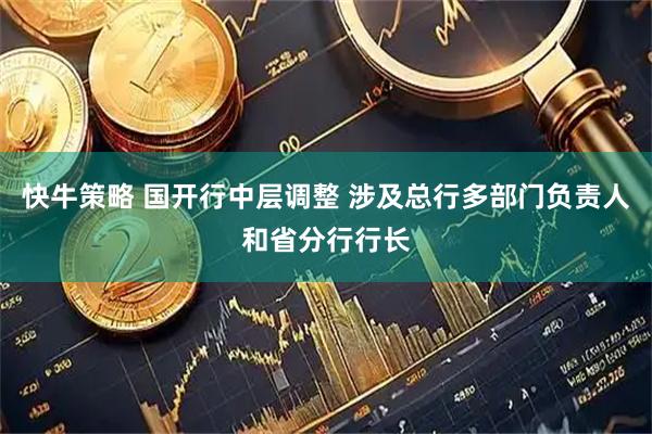 快牛策略 国开行中层调整 涉及总行多部门负责人和省分行行长