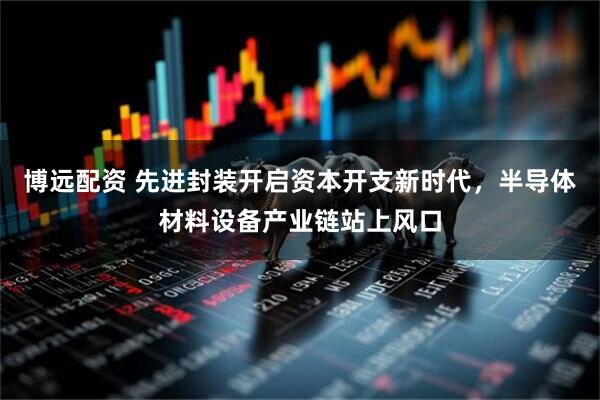 博远配资 先进封装开启资本开支新时代，半导体材料设备产业链站上风口