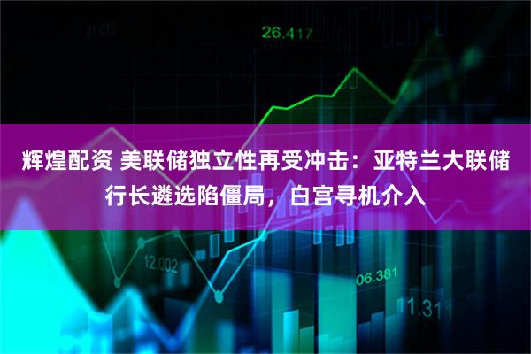 辉煌配资 美联储独立性再受冲击：亚特兰大联储行长遴选陷僵局，白宫寻机介入
