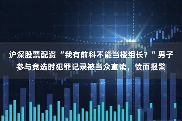 沪深股票配资 “我有前科不能当楼组长？”男子参与竞选时犯罪记录被当众宣读，愤而报警