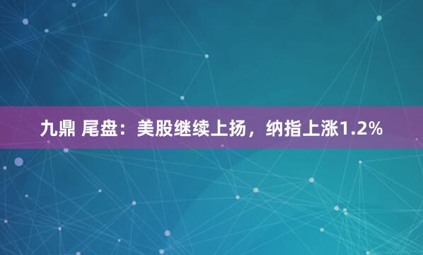九鼎 尾盘：美股继续上扬，纳指上涨1.2%