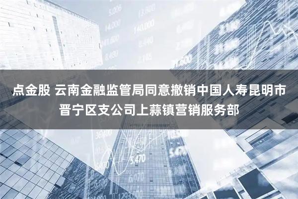 点金股 云南金融监管局同意撤销中国人寿昆明市晋宁区支公司上蒜镇营销服务部