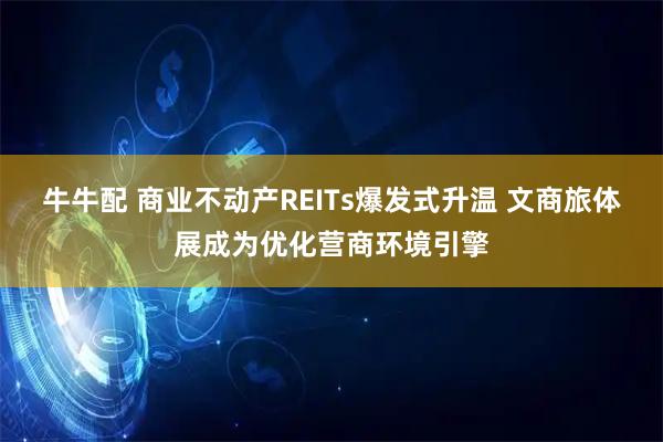 牛牛配 商业不动产REITs爆发式升温 文商旅体展成为优化营商环境引擎