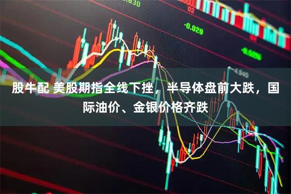 股牛配 美股期指全线下挫，半导体盘前大跌，国际油价、金银价格齐跌
