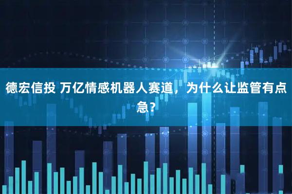 德宏信投 万亿情感机器人赛道，为什么让监管有点急？