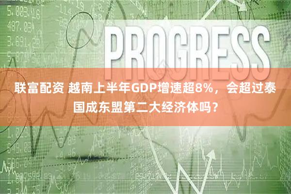 联富配资 越南上半年GDP增速超8%，会超过泰国成东盟第二大经济体吗？