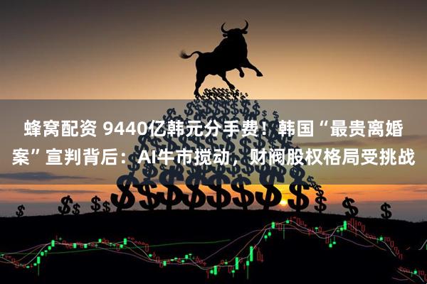 蜂窝配资 9440亿韩元分手费！韩国“最贵离婚案”宣判背后：AI牛市搅动，财阀股权格局受挑战