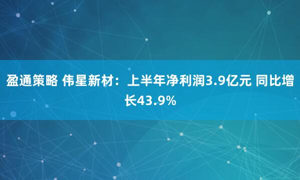 盈通策略 伟星新材：上半年净利润3.9亿元 同比增长43.9%