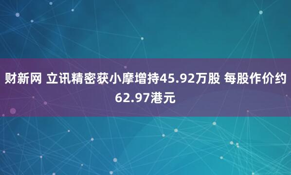 财新网 立讯精密获小摩增持45.92万股 每股作价约62.97港元
