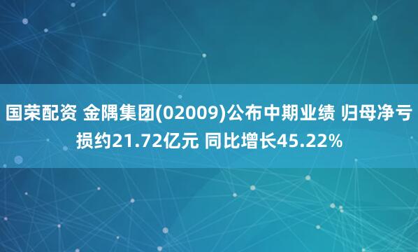 国荣配资 金隅集团(02009)公布中期业绩 归母净亏损约21.72亿元 同比增长45.22%