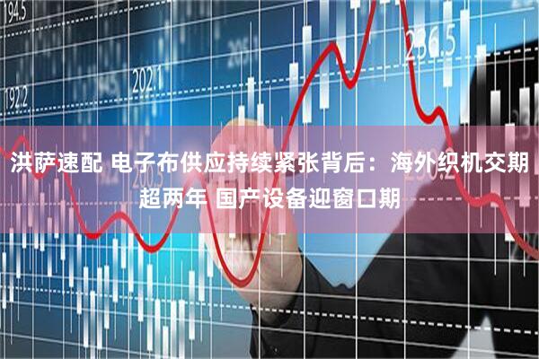 洪萨速配 电子布供应持续紧张背后：海外织机交期超两年 国产设备迎窗口期